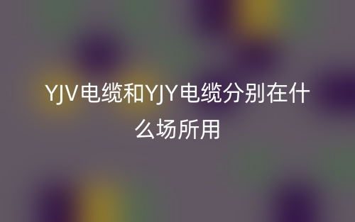yjv電纜和yjy電纜分別在什么場(chǎng)所用？(圖1)