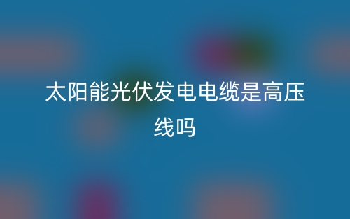 太陽能光伏發(fā)電電纜是高壓線嗎？(圖1)