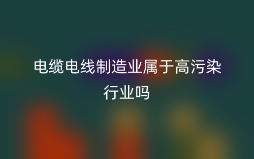 電纜電線制造業(yè)屬于高污染行業(yè)嗎？(圖1)