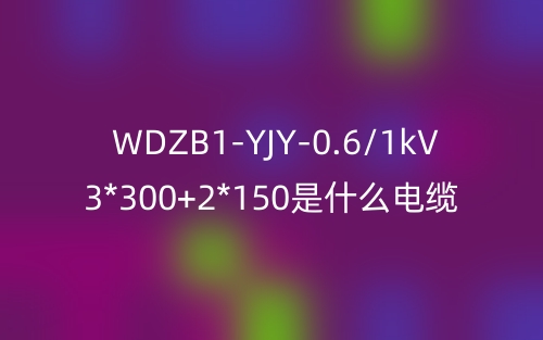 WDZB1-YJY-0.6/1kV 3*300+2*150是什么電纜？(圖1)