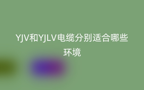 YJV和YJLV電纜分別適合哪些環(huán)境？(圖1)