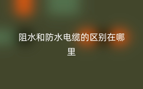 阻水和防水電纜的區(qū)別在哪里？(圖1)