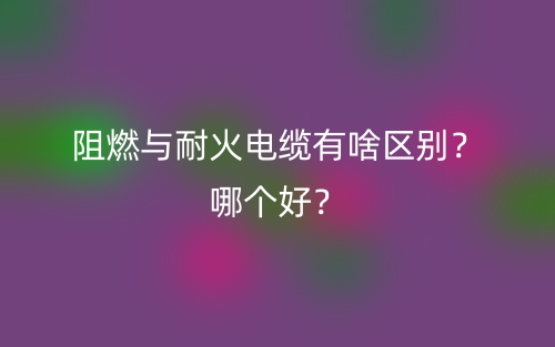 阻燃與耐火電纜有啥區(qū)別？哪個(gè)好？(圖1)
