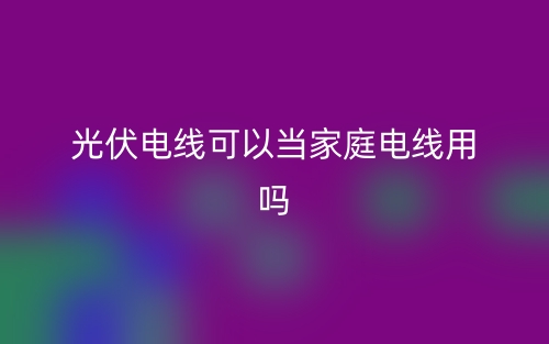 光伏電線可以當(dāng)家庭電線用嗎？(圖1)