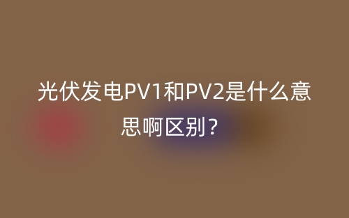 光伏發(fā)電PV1和PV2是什么意思啊區(qū)別？(圖1)