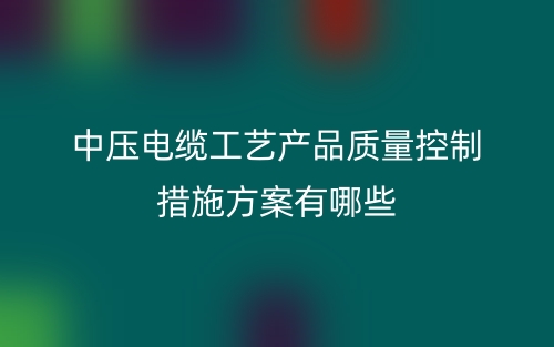 中壓電纜工藝產(chǎn)品質(zhì)量控制措施方案有哪些？(圖1)
