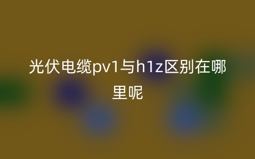 光伏電纜pv1與h1z區(qū)別在哪里呢？(圖1)