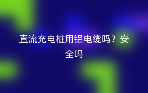 直流充電樁用鋁電纜嗎？安全嗎？(圖1)