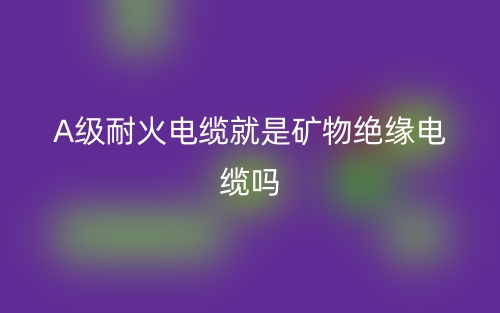 A級耐火電纜就是礦物絕緣電纜嗎？(圖1)