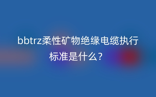 bbtrz柔性礦物絕緣電纜執(zhí)行標(biāo)準(zhǔn)是什么？(圖1)