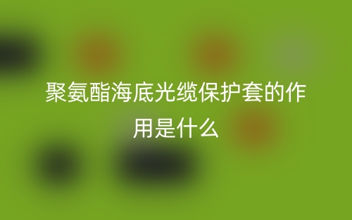 聚氨酯海底光纜保護套的作用是什么？(圖1)