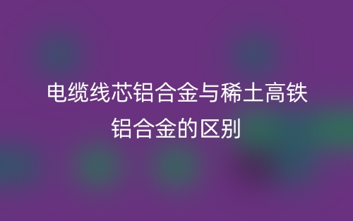 電纜線(xiàn)芯鋁合金與稀土高鐵鋁合金的區(qū)別是什么？(圖1)