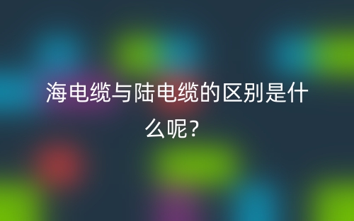 海電纜與陸電纜的區(qū)別是什么呢？(圖1)