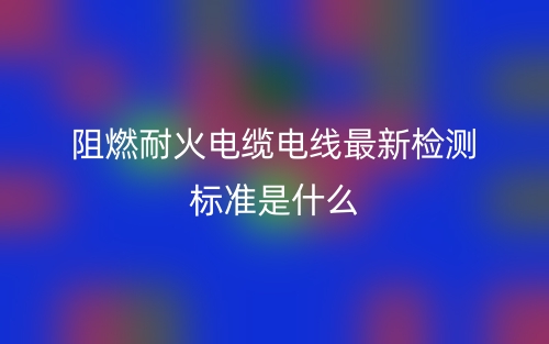 阻燃耐火電纜電線最新檢測標準是什么？(圖1)