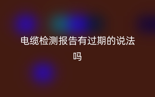 電纜檢測(cè)報(bào)告有過期的說法嗎？(圖1)