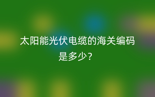 太陽(yáng)能光伏電纜的海關(guān)編碼是多少？(圖1)