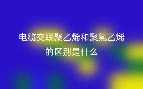 電纜交聯(lián)聚乙烯和聚氯乙烯的區(qū)別是什么？(圖1)