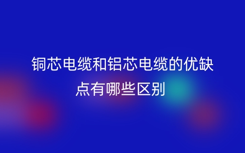 銅芯電纜和鋁芯電纜的優(yōu)缺點(diǎn)有哪些區(qū)別？(圖1)