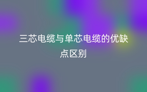 三芯電纜與單芯電纜的優(yōu)缺點(diǎn)區(qū)別是什么？(圖1)