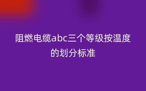 阻燃電纜abc三個(gè)等級按溫度的劃分標(biāo)準(zhǔn)(圖1)
