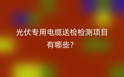光伏專用電纜送檢檢測(cè)項(xiàng)目有哪些？(圖1)