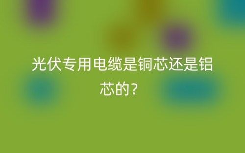 光伏專用電纜是銅芯還是鋁芯的？(圖1)