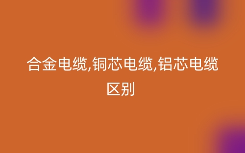 合金電纜,銅芯電纜,鋁芯電纜區(qū)別有哪些？(圖1)