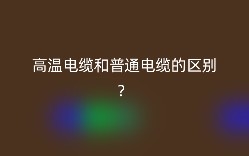 高溫電纜和普通電纜的區(qū)別？(圖1)