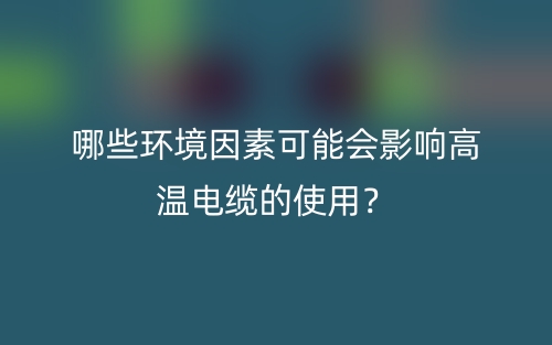 哪些環(huán)境因素可能會(huì)影響高溫電纜的使用？(圖1)