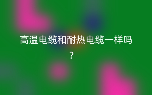 高溫電纜和耐熱電纜一樣嗎？(圖1)