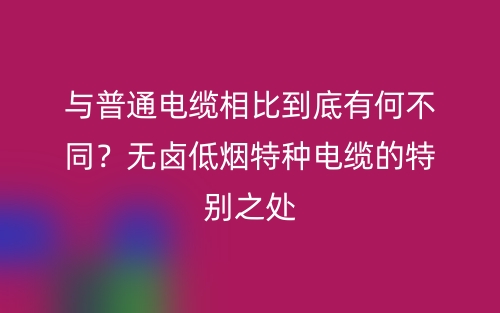 與普通電纜相比到底有何不同？無鹵低煙特種電纜的特別之處(圖1)