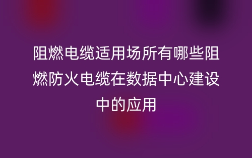 阻燃電纜適用場所有哪些阻燃防火電纜在數(shù)據(jù)中心建設(shè)中的應(yīng)用(圖1)