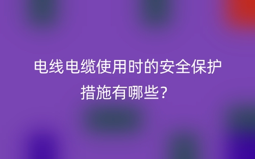 電線電纜使用時的安全保護(hù)措施有哪些？(圖1)