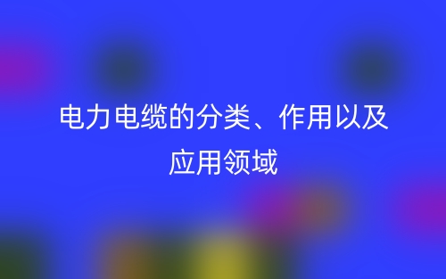 電力電纜的分類、作用以及應(yīng)用領(lǐng)域(圖1)
