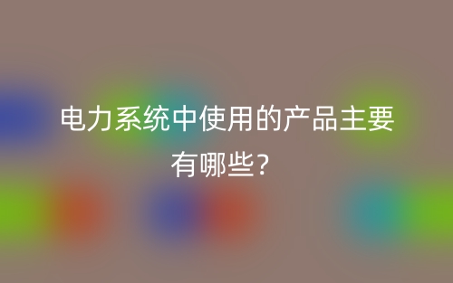電力系統(tǒng)中使用的產(chǎn)品主要有哪些？(圖1)
