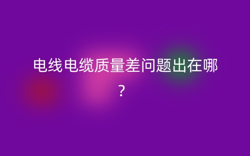 電線電纜質(zhì)量差問題出在哪？(圖1)