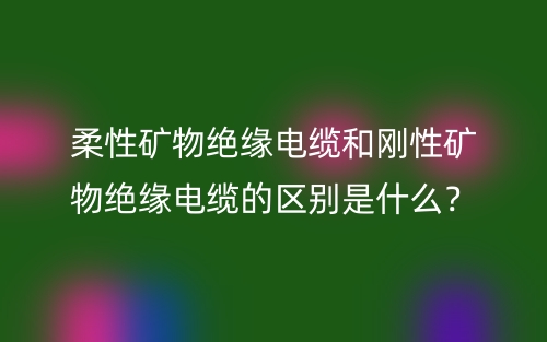 柔性礦物絕緣電纜和剛性礦物絕緣電纜的區(qū)別是什么？(圖1)