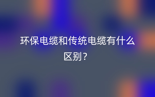 環(huán)保電纜和傳統(tǒng)電纜有什么區(qū)別？(圖1)