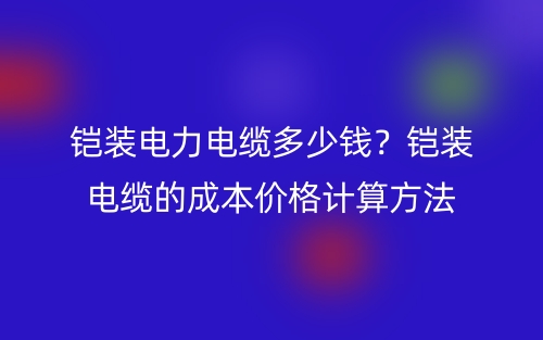 鎧裝電力電纜多少錢？鎧裝電纜的成本價格計算方法(圖1)
