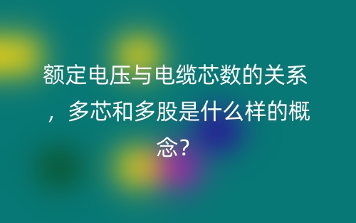 額定電壓與電纜芯數(shù)的關(guān)系 ，多芯和多股是什么樣的概念？(圖1)