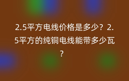2.5平方電線價(jià)格是多少？2.5平方的純銅電線能帶多少瓦？ (圖1)