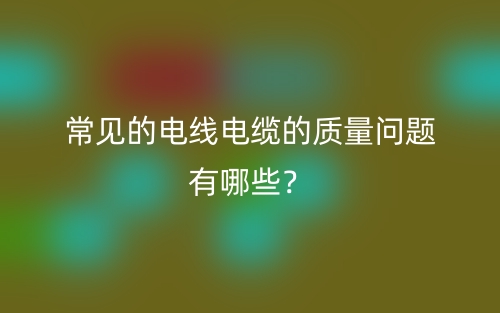 常見的電線電纜的質(zhì)量問題有哪些？(圖1)