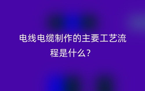 電線電纜制作的主要工藝流程是什么？(圖1)