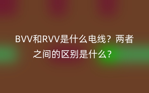 BVV和RVV是什么電線？兩者之間的區(qū)別是什么？(圖1)