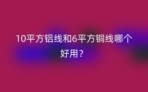 10平方鋁線和6平方銅線哪個(gè)好用？(圖1)