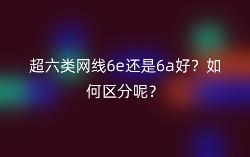 超六類網(wǎng)線6e還是6a好？如何區(qū)分呢？(圖1)