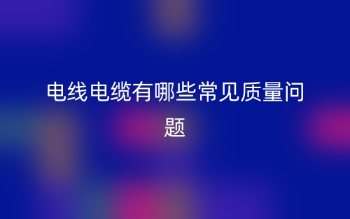 電線(xiàn)電纜有哪些常見(jiàn)質(zhì)量問(wèn)題？(圖1)