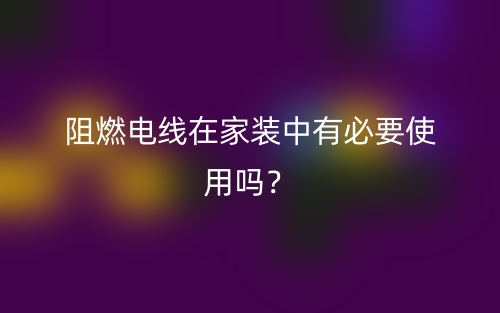 阻燃電線在家裝中有必要使用嗎？(圖1)