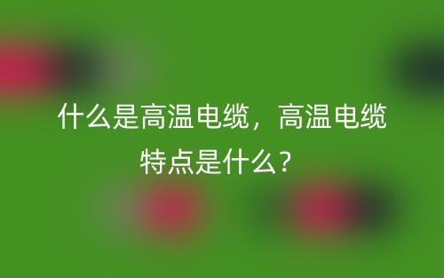 什么是高溫電纜，高溫電纜特點(diǎn)是什么？(圖1)