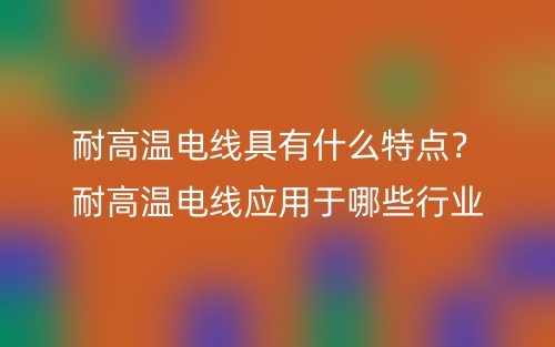 耐高溫電線具有什么特點(diǎn)？耐高溫電線應(yīng)用于哪些行業(yè)(圖1)